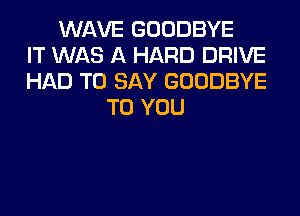 WAVE GOODBYE
IT WAS A HARD DRIVE
HAD TO SAY GOODBYE
TO YOU