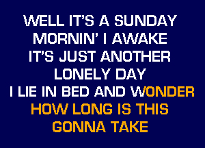 WELL ITS A SUNDAY
MORNIM I AWAKE
ITS JUST ANOTHER

LONELY DAY
I LIE IN BED AND WONDER

HOW LONG IS THIS
GONNA TAKE