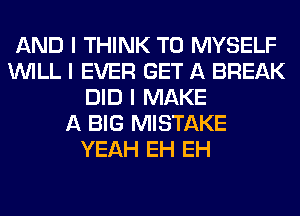 AND I THINK T0 MYSELF
INILL I EVER GET A BREAK
DID I MAKE
A BIG MISTAKE
YEAH EH EH