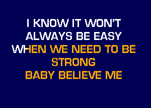 I KNOW IT WON'T
ALWAYS BE EASY
WHEN WE NEED TO BE
STRONG
BABY BELIEVE ME