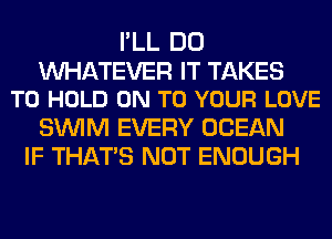 I'LL DO

WATEVER IT TAKES
TO HOLD ON TO YOUR LOVE

SUVIM EVERY OCEAN
IF THAT'S NOT ENOUGH