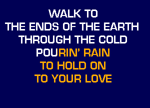 WALK TO
THE ENDS OF THE EARTH
THROUGH THE COLD
POURIN' RAIN
TO HOLD ON
TO YOUR LOVE