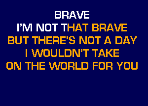 BRAVE
I'M NOT THAT BRAVE
BUT THERE'S NOT A DAY
I WOULDN'T TAKE
ON THE WORLD FOR YOU