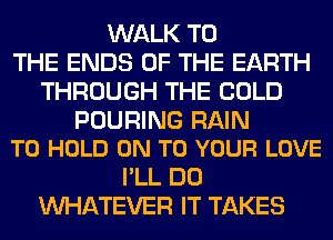 WALK TO
THE ENDS OF THE EARTH
THROUGH THE COLD

POURING RAIN
TO HOLD ON TO YOUR LOVE

I'LL DO
WHATEVER IT TAKES