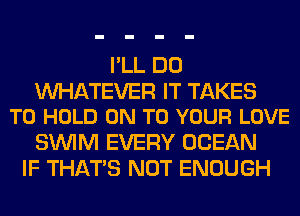 I'LL DO

WATEVER IT TAKES
TO HOLD ON TO YOUR LOVE

SUVIM EVERY OCEAN
IF THAT'S NOT ENOUGH