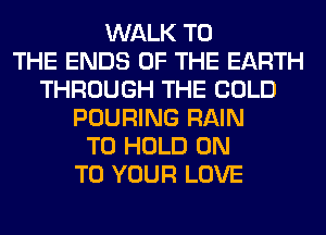 WALK TO
THE ENDS OF THE EARTH
THROUGH THE COLD
POURING RAIN
TO HOLD ON
TO YOUR LOVE