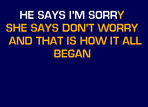 HE SAYS I'M SORRY
SHE SAYS DON'T WORRY
AND THAT IS HOW IT ALL

BEGAN