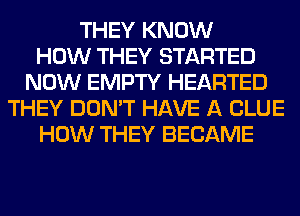 THEY KNOW
HOW THEY STARTED
NOW EMPTY HEARTED
THEY DON'T HAVE A CLUE
HOW THEY BECAME