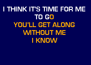 I THINK ITS TIME FOR ME
TO GO
YOU'LL GET ALONG
WITHOUT ME
I KNOW