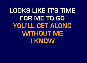 LOOKS LIKE ITS TIME
FOR ME TO GO
YOU'LL GET ALONG
WITHOUT ME
I KNOW