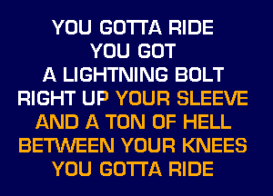 YOU GOTTA RIDE
YOU GOT
A LIGHTNING BOLT
RIGHT UP YOUR SLEEVE
AND A TON 0F HELL
BETWEEN YOUR KNEES
YOU GOTTA RIDE