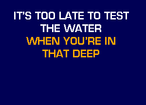 ITS TOO LATE T0 TEST
THE WATER
WHEN YOU'RE IN
THAT DEEP