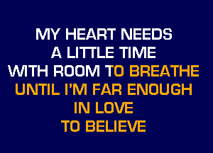 MY HEART NEEDS
A LITTLE TIME
WITH ROOM T0 BREATHE
UNTIL I'M FAR ENOUGH
IN LOVE
TO BELIEVE