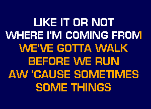 LIKE IT OR NOT
VUHERE I'M COMING FROM

WE'VE GOTTA WALK
BEFORE WE RUN
AW 'CAUSE SOMETIMES
SOME THINGS