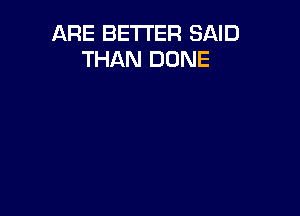 ARE BETTER SAID
THAN DONE