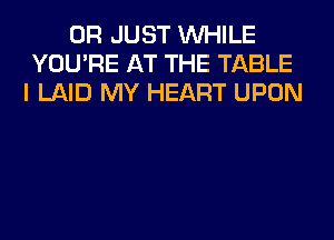 0R JUST WHILE
YOU'RE AT THE TABLE
I LAID MY HEART UPON