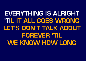 EVERYTHING IS ALRIGHT
'TIL IT ALL GOES WRONG
LET'S DON'T TALK ABOUT
FOREVER 'TIL
WE KNOW HOW LONG