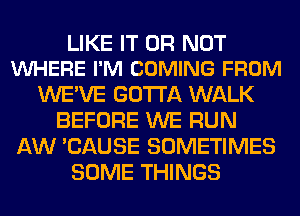 LIKE IT OR NOT
VUHERE I'M COMING FROM

WE'VE GOTTA WALK
BEFORE WE RUN
AW 'CAUSE SOMETIMES
SOME THINGS