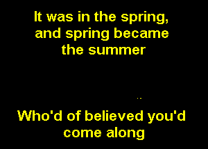 It was in the spring,
and spring became
the summer

Who'd of believed you'd
come along