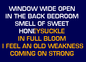 WINDOW WIDE OPEN
IN THE BACK BEDROOM
SMELL 0F SWEET
HONEYSUCKLE
IN FULL BLOOM
I FEEL AN OLD WEAKNESS
COMING 0N STRONG
