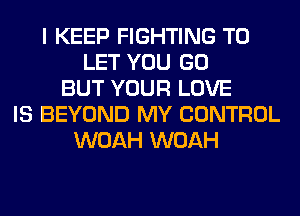 I KEEP FIGHTING TO
LET YOU GO
BUT YOUR LOVE
IS BEYOND MY CONTROL
WOAH WOAH