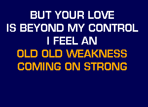 BUT YOUR LOVE
IS BEYOND MY CONTROL
I FEEL AN
OLD OLD WEAKNESS
COMING 0N STRONG