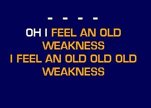 OH I FEEL AN OLD
WEAKNESS
I FEEL AN OLD OLD OLD
WEAKNESS