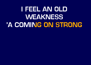 I FEEL AN OLD
WEAKNESS
'A COMING 0N STRONG