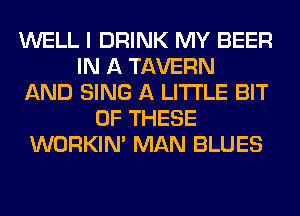 WELL I DRINK MY BEER
IN A TAVERN
AND SING A LITTLE BIT
OF THESE
WORKIM MAN BLUES
