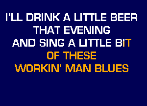 I'LL DRINK A LITTLE BEER
THAT EVENING
AND SING A LITTLE BIT
OF THESE
WORKIM MAN BLUES
