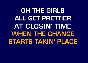 0H THE GIRLS
ALL GET PRE'I'I'IER
AT CLOSIN' TIME
WHEN THE CHANGE
STARTS TAKIN' PLACE