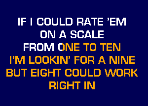 IF I COULD RATE 'EM
ON A SCALE
FROM ONE TO TEN
I'M LOOKIN' FOR A NINE
BUT EIGHT COULD WORK
RIGHT IN