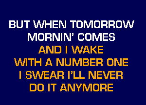 BUT WHEN TOMORROW
MORNIM COMES
AND I WAKE
WITH A NUMBER ONE
I SWEAR I'LL NEVER
DO IT ANYMORE