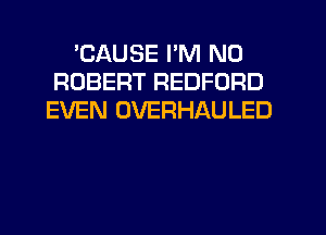 'CAUSE I'M ND
ROBERT REDFORD
EVEN OVERHAULED