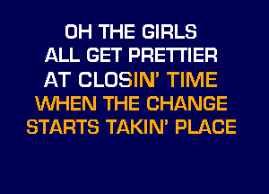 0H THE GIRLS
ALL GET PRE'I'I'IER
AT CLOSIN' TIME
WHEN THE CHANGE
STARTS TAKIN' PLACE