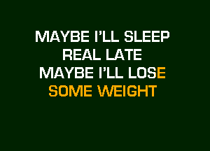 MAYBE I'LL SLEEP
REAL LATE
MAYBE I'LL LOSE

SOME WEIGHT