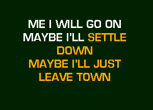 ME I WILL GO ON
MAYBE I'LL SETTLE
DOWN
MAYBE I'LL JUST
LEAVE TOWN