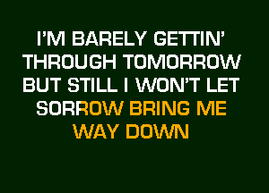 I'M BARELY GETI'IM
THROUGH TOMORROW
BUT STILL I WON'T LET

BORROW BRING ME

WAY DOWN