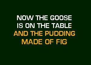 NOW THE GOOSE
IS ON THE TABLE

AND THE PUDDING
MADE OF FIG