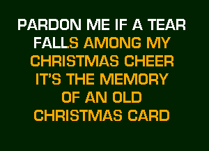 PARDON ME IF A TEAR
FALLS AMONG MY
CHRISTMAS CHEER
ITS THE MEMORY

OF AN OLD
CHRISTMAS CARD