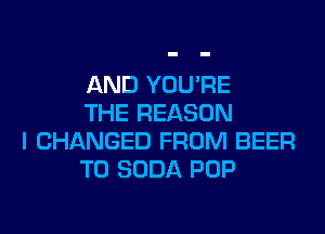 AND YOU'RE
THE REASON

I CHANGED FROM BEER
T0 SODA POP