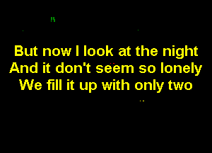 H

But now I look at the night
And it don't seem so lonely

We fill it up with only two