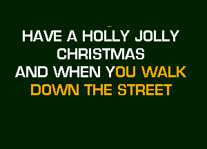 HAVE A HOLLY JOLLY
CHRISTMAS
AND WHEN YOU WALK
DOWN THE STREET