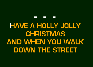 HAVE A HOLLY JOLLY
CHRISTMAS
AND WHEN YOU WALK
DOWN THE STREET