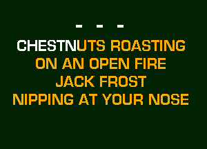 CHESTNUTS ROASTING
ON AN OPEN FIRE
JACK FROST
NIPPING AT YOUR NOSE