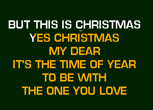 BUT THIS IS QHRISTMAS
YES CHRISTMAS
MY DEAR
ITS THE TIME OF YEAR
TO BE WITH
THE ONE YOU LOVE