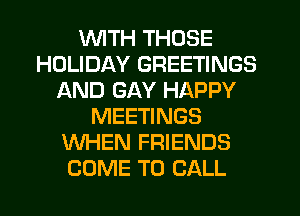 WITH THOSE
HOLIDAY GREETINGS
AND GAY HAPPY
MEETINGS
WHEN FRIENDS
COME TO CALL