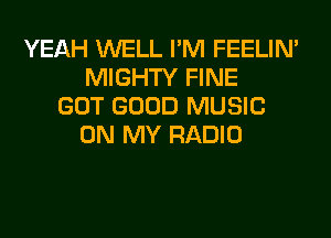 YEAH WELL I'M FEELIM
MIGHTY FINE
GOT GOOD MUSIC
ON MY RADIO