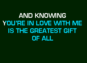 AND KNOUVING
YOU'RE IN LOVE WITH ME
IS THE GREATEST GIFT
OF ALL