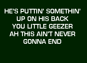 HE'S PUTI'IN' SOMETHIN'
UP ON HIS BACK
YOU LITI'LE GEEZER
AH THIS AIN'T NEVER
GONNA END